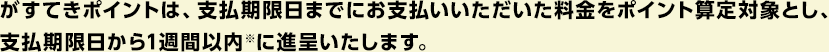 がすてきポイントは、支払期限日までにお支払いいただいた料金をポイント算定対象とし、支払期限日から1週以内※に進呈いたします。