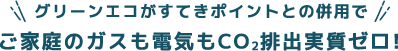 グリーンエコがすてきポイントとの併用で、ガスも電気もご家庭丸ごとCO2排出実質ゼロ!
