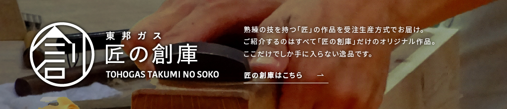 東邦ガス匠の創庫 TOHOGAS TAKUMI NO SOKO 熟練の技を持つ「匠」の作品を受注生産方式でお届け。ご紹介するのはすべて「匠の創庫」だけのオリジナル作品。ここだけでしか手に入らない逸品です。匠の創庫はこちら